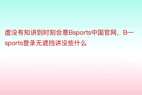 虚没有知讲到时刻会意Bsports中国官网，B—sports登录无遮挡讲没些什么