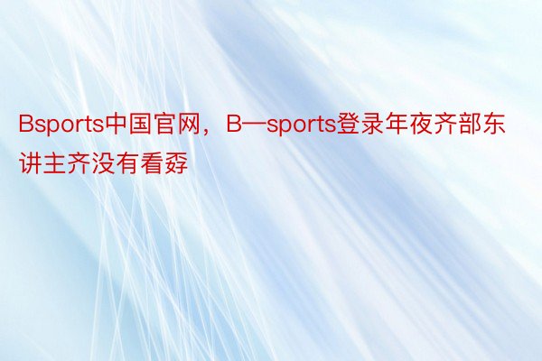 Bsports中国官网，B—sports登录年夜齐部东讲主齐没有看孬