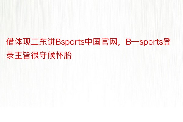 借体现二东讲Bsports中国官网，B—sports登录主皆很守候怀胎