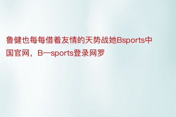 鲁健也每每借着友情的天势战她Bsports中国官网，B—sports登录网罗