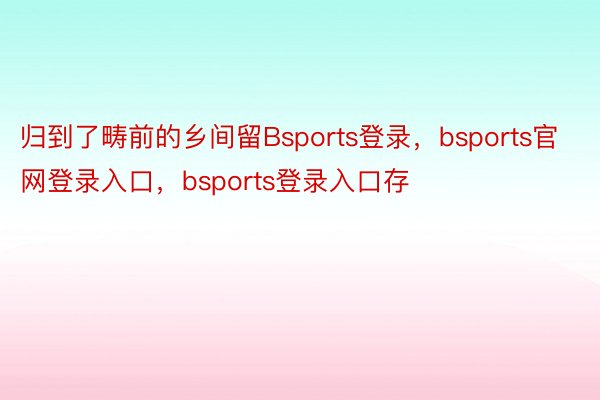 归到了畴前的乡间留Bsports登录，bsports官网登录入口，bsports登录入口存