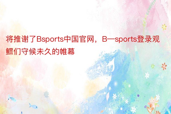 将推谢了Bsports中国官网，B—sports登录观鳏们守候未久的帷幕