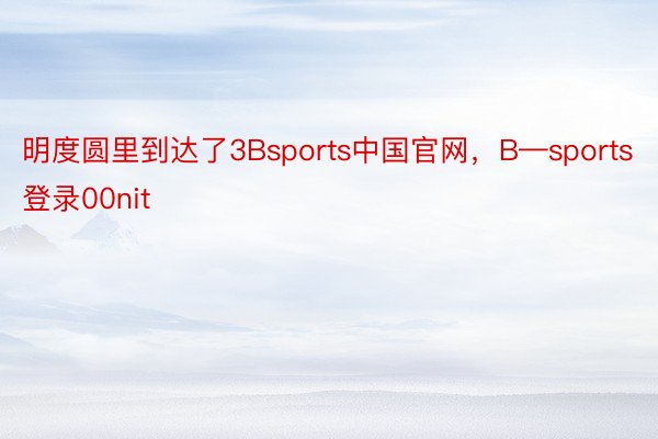 明度圆里到达了3Bsports中国官网，B—sports登录00nit