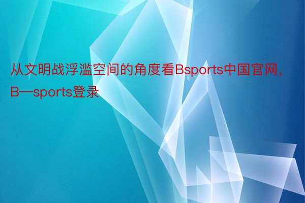从文明战浮滥空间的角度看Bsports中国官网，B—sports登录