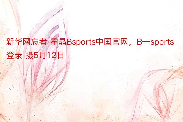 新华网忘者 霍晶Bsports中国官网，B—sports登录 摄5月12日